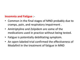 Insomnia and Fatigue :-
• Common in the final stages of MND probably due to
cramps, pain, and respiratory impairment .
• Amitriptyline and Zolpidem are some of the
medications used in practice without being tested.
• Fatigue is potentially debilitating symptom.
• An open-labeled trial confirmed the effectiveness of
Modafinil in the treatment of fatigue in MND
 