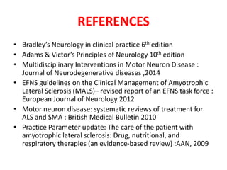 REFERENCES
• Bradley’s Neurology in clinical practice 6th edition
• Adams & Victor’s Principles of Neurology 10th edition
• Multidisciplinary Interventions in Motor Neuron Disease :
Journal of Neurodegenerative diseases ,2014
• EFNS guidelines on the Clinical Management of Amyotrophic
Lateral Sclerosis (MALS)– revised report of an EFNS task force :
European Journal of Neurology 2012
• Motor neuron disease: systematic reviews of treatment for
ALS and SMA : British Medical Bulletin 2010
• Practice Parameter update: The care of the patient with
amyotrophic lateral sclerosis: Drug, nutritional, and
respiratory therapies (an evidence-based review) :AAN, 2009
 