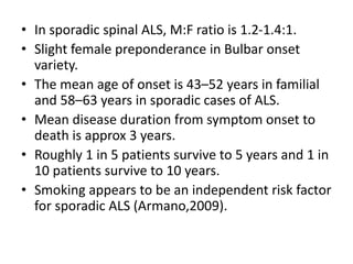 • In sporadic spinal ALS, M:F ratio is 1.2-1.4:1.
• Slight female preponderance in Bulbar onset
variety.
• The mean age of onset is 43–52 years in familial
and 58–63 years in sporadic cases of ALS.
• Mean disease duration from symptom onset to
death is approx 3 years.
• Roughly 1 in 5 patients survive to 5 years and 1 in
10 patients survive to 10 years.
• Smoking appears to be an independent risk factor
for sporadic ALS (Armano,2009).
 