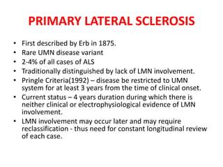 PRIMARY LATERAL SCLEROSIS
• First described by Erb in 1875.
• Rare UMN disease variant
• 2-4% of all cases of ALS
• Traditionally distinguished by lack of LMN involvement.
• Pringle Criteria(1992) – disease be restricted to UMN
system for at least 3 years from the time of clinical onset.
• Current status – 4 years duration during which there is
neither clinical or electrophysiological evidence of LMN
involvement.
• LMN involvement may occur later and may require
reclassification - thus need for constant longitudinal review
of each case.
 