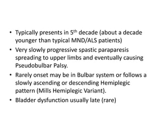 • Typically presents in 5th decade (about a decade
younger than typical MND/ALS patients)
• Very slowly progressive spastic paraparesis
spreading to upper limbs and eventually causing
Pseudobulbar Palsy.
• Rarely onset may be in Bulbar system or follows a
slowly ascending or descending Hemiplegic
pattern (Mills Hemiplegic Variant).
• Bladder dysfunction usually late (rare)
 