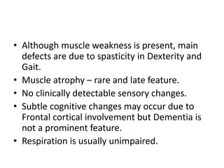 • Although muscle weakness is present, main
defects are due to spasticity in Dexterity and
Gait.
• Muscle atrophy – rare and late feature.
• No clinically detectable sensory changes.
• Subtle cognitive changes may occur due to
Frontal cortical involvement but Dementia is
not a prominent feature.
• Respiration is usually unimpaired.
 