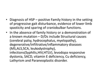 • Diagnosis of HSP – positive Family history in the setting
of progressive gait disturbance, evidence of lower limb
spasticity and sparing of craniobulbar functions.
• In the absence of family history or a demonstration of
a known mutation – D/Ds include Structural causes
(cerebral palsy, hydrocephalus, myelopathy),
degenerative/infiltrative/inflammatory diseases
(MS,ALS,SCA, leukodystrophy),
infections(Syphilis,HIV,HTLV), levodopa responsive
dystonia, SACD, vitamin E deficiency, Cu deficiency,
Lathyrism and Paraneoplastic disorder.
 