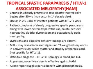 TROPICAL SPASTIC PARAPARESIS / HTLV-1
ASSOCIATED MELOPATHY(HAM)
• Chronic insidiously progressive myelopathy that typically
begins after 30 yrs (may occur in 1st decade also) .
• Occurs in 2.5-3.8% of infected patients with HTLV-1 virus.
• Patient complains of slowly progressive spastic paraparesis
along with lower extremity paresthesias, painful sensory
neuropathy, bladder dysfunction and occassionally optic
neuropathy.
• LMN signs and objective sensory findings are absent.
• MRI – may reveal increased signals on T2 weighted sequences
in periventricular white matter and atrophy of thoracic cord.
(not specific for HTLV-1).
• Definitive diagnosis – HTLV-1+ serology in blood and CSF.
• At present, no antiviral agents effective against HAM.
• A case report suggest partial benefit with plasmapheresis.
 