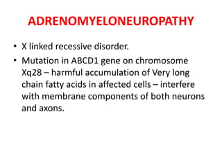 ADRENOMYELONEUROPATHY
• X linked recessive disorder.
• Mutation in ABCD1 gene on chromosome
Xq28 – harmful accumulation of Very long
chain fatty acids in affected cells – interfere
with membrane components of both neurons
and axons.
 