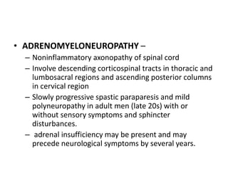• ADRENOMYELONEUROPATHY –
– Noninflammatory axonopathy of spinal cord
– Involve descending corticospinal tracts in thoracic and
lumbosacral regions and ascending posterior columns
in cervical region
– Slowly progressive spastic paraparesis and mild
polyneuropathy in adult men (late 20s) with or
without sensory symptoms and sphincter
disturbances.
– adrenal insufficiency may be present and may
precede neurological symptoms by several years.
 