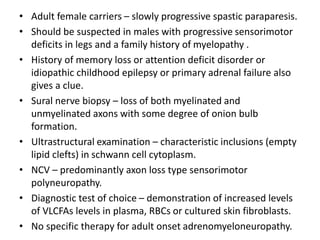 • Adult female carriers – slowly progressive spastic paraparesis.
• Should be suspected in males with progressive sensorimotor
deficits in legs and a family history of myelopathy .
• History of memory loss or attention deficit disorder or
idiopathic childhood epilepsy or primary adrenal failure also
gives a clue.
• Sural nerve biopsy – loss of both myelinated and
unmyelinated axons with some degree of onion bulb
formation.
• Ultrastructural examination – characteristic inclusions (empty
lipid clefts) in schwann cell cytoplasm.
• NCV – predominantly axon loss type sensorimotor
polyneuropathy.
• Diagnostic test of choice – demonstration of increased levels
of VLCFAs levels in plasma, RBCs or cultured skin fibroblasts.
• No specific therapy for adult onset adrenomyeloneuropathy.
 