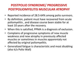 POSTPOLIO SYNDROME/ PROGRESSIVE
POSTPOLIOMYELITIS MUSCULAR ATROPHY
• Reported incidence of 28.5-64% among polio survivors.
• By definition, patient must have recovered from acute
poliomyelitis , and disease course been stable for at
least 10 years after the recovery.
• When this is satisfied, PPMA is a diagnosis of exclusion.
• Complains of progressive symptoms of new muscle
weakness and new atrophy in previously affected
muscles or sometimes in muscles apparentaly not
affected by original poliomyelitis.
• Generalized fatigue is characteristic and most disabling
(also k/a Polio Wall)
 