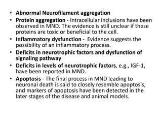 • Abnormal Neurofilament aggregation
• Protein aggregation - Intracellular inclusions have been
observed in MND. The evidence is still unclear if these
proteins are toxic or beneficial to the cell.
• Inflammatory dysfunction - Evidence suggests the
possibility of an inflammatory process.
• Deficits in neurotrophic factors and dysfunction of
signaling pathway
• Deficits in levels of neurotrophic factors, e.g., IGF-1,
have been reported in MND.
• Apoptosis - The final process in MND leading to
neuronal death is said to closely resemble apoptosis,
and markers of apoptosis have been detected in the
later stages of the disease and animal models.
 