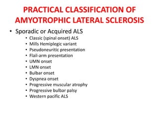 PRACTICAL CLASSIFICATION OF
AMYOTROPHIC LATERAL SCLEROSIS
• Sporadic or Acquired ALS
• Classic (spinal onset) ALS
• Mills Hemiplegic variant
• Pseudoneuritic presentation
• Flail-arm presentation
• UMN onset
• LMN onset
• Bulbar onset
• Dyspnea onset
• Progressive muscular atrophy
• Progressive bulbar palsy
• Western pacific ALS
 