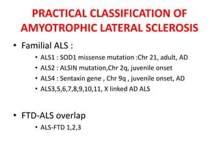 • Familial ALS :
• ALS1 : SOD1 missense mutation :Chr 21, adult, AD
• ALS2 : ALSIN mutation,Chr 2q, juvenile onset
• ALS4 : Sentaxin gene , Chr 9q , juvenile onset, AD
• ALS3,5,6,7,8,9,10,11, X linked AD ALS
• FTD-ALS overlap
• ALS-FTD 1,2,3
PRACTICAL CLASSIFICATION OF
AMYOTROPHIC LATERAL SCLEROSIS
 