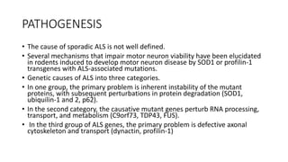 PATHOGENESIS
• The cause of sporadic ALS is not well defined.
• Several mechanisms that impair motor neuron viability have been elucidated
in rodents induced to develop motor neuron disease by SOD1 or profilin-1
transgenes with ALS-associated mutations.
• Genetic causes of ALS into three categories.
• In one group, the primary problem is inherent instability of the mutant
proteins, with subsequent perturbations in protein degradation (SOD1,
ubiquilin-1 and 2, p62).
• In the second category, the causative mutant genes perturb RNA processing,
transport, and metabolism (C9orf73, TDP43, FUS).
• In the third group of ALS genes, the primary problem is defective axonal
cytoskeleton and transport (dynactin, profilin-1)
 