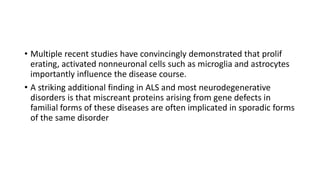 • Multiple recent studies have convincingly demonstrated that prolif
erating, activated nonneuronal cells such as microglia and astrocytes
importantly influence the disease course.
• A striking additional finding in ALS and most neurodegenerative
disorders is that miscreant proteins arising from gene defects in
familial forms of these diseases are often implicated in sporadic forms
of the same disorder
 