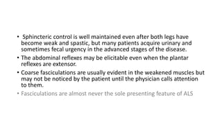 • Sphincteric control is well maintained even after both legs have
become weak and spastic, but many patients acquire urinary and
sometimes fecal urgency in the advanced stages of the disease.
• The abdominal reflexes may be elicitable even when the plantar
reflexes are extensor.
• Coarse fasciculations are usually evident in the weakened muscles but
may not be noticed by the patient until the physician calls attention
to them.
• Fasciculations are almost never the sole presenting feature of ALS
 