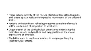 • There is hyperactivity of the muscle-stretch reflexes (tendon jerks)
and, often, spastic resistance to passive movements of the affected
limbs.
• Patients with significant reflex hyperactivity complain of muscle
stiffness often out of proportion to weakness.
• Degeneration of the corticobulbar projections innervating the
brainstem results in dysarthria and exaggeration of the motor
expressions of emotion.
• The latter leads to involuntary excess in weeping or laughing
(pseudobulbar affect).
 