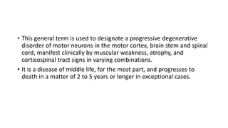 • This general term is used to designate a progressive degenerative
disorder of motor neurons in the motor cortex, brain stem and spinal
cord, manifest clinically by muscular weakness, atrophy, and
corticospinal tract signs in varying combinations.
• It is a disease of middle life, for the most part, and progresses to
death in a matter of 2 to 5 years or longer in exceptional cases.
 