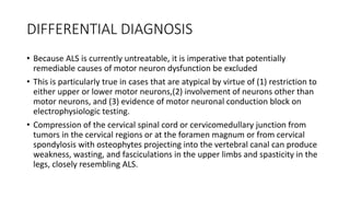 DIFFERENTIAL DIAGNOSIS
• Because ALS is currently untreatable, it is imperative that potentially
remediable causes of motor neuron dysfunction be excluded
• This is particularly true in cases that are atypical by virtue of (1) restriction to
either upper or lower motor neurons,(2) involvement of neurons other than
motor neurons, and (3) evidence of motor neuronal conduction block on
electrophysiologic testing.
• Compression of the cervical spinal cord or cervicomedullary junction from
tumors in the cervical regions or at the foramen magnum or from cervical
spondylosis with osteophytes projecting into the vertebral canal can produce
weakness, wasting, and fasciculations in the upper limbs and spasticity in the
legs, closely resembling ALS.
 