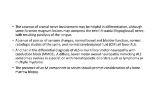 • The absence of cranial nerve involvement may be helpful in differentiation, although
some foramen magnum lesions may compress the twelfth cranial (hypoglossal) nerve,
with resulting paralysis of the tongue.
• Absence of pain or of sensory changes, normal bowel and bladder function, normal
radiologic studies of the spine, and normal cerebrospinal fluid (CSF) all favor ALS.
• Another in the differential diagnosis of ALS is mul tifocal motor neuropathy with
conduction block (MMCB), A diffuse, lower motor axonal neuropathy mimicking ALS
sometimes evolves in association with hematopoietic disorders such as lymphoma or
multiple myeloma.
• The presence of an M-component in serum should prompt consideration of a bone
marrow biopsy.
 