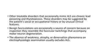 • Other treatable disorders that occasionally mimic ALS are chronic lead
poisoning and thyrotoxicosis. These disorders may be suggested by
the patient’s social or occupational history or by unusual clinical
features.
• Benign fasciculations are occasionally a source of concern because on
inspection they resemble the fascicular twitchings that accompany
motor neuron degeneration.
• The absence of weakness, atrophy, or denervation phenomena on
electrophysiologic examination usually excludes ALS.
 