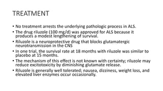 TREATMENT
• No treatment arrests the underlying pathologic process in ALS.
• The drug riluzole (100 mg/d) was approved for ALS because it
produces a modest lengthening of survival.
• Riluzole is a neuroprotective drug that blocks glutamatergic
neurotransmission in the CNS
• In one trial, the survival rate at 18 months with riluzole was similar to
placebo at 15 months.
• The mechanism of this effect is not known with certainty; riluzole may
reduce excitotoxicity by diminishing glutamate release.
• Riluzole is generally well tolerated; nausea, dizziness, weight loss, and
elevated liver enzymes occur occasionally.
 