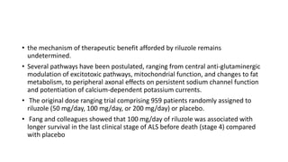 • the mechanism of therapeutic benefit afforded by riluzole remains
undetermined.
• Several pathways have been postulated, ranging from central anti-glutaminergic
modulation of excitotoxic pathways, mitochondrial function, and changes to fat
metabolism, to peripheral axonal effects on persistent sodium channel function
and potentiation of calcium-dependent potassium currents.
• The original dose ranging trial comprising 959 patients randomly assigned to
riluzole (50 mg/day, 100 mg/day, or 200 mg/day) or placebo.
• Fang and colleagues showed that 100 mg/day of riluzole was associated with
longer survival in the last clinical stage of ALS before death (stage 4) compared
with placebo
 