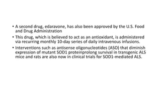 • A second drug, edaravone, has also been approved by the U.S. Food
and Drug Administration
• This drug, which is believed to act as an antioxidant, is administered
via recurring monthly 10-day series of daily intravenous infusions.
• Interventions such as antisense oligonucleotides (ASO) that diminish
expression of mutant SOD1 proteinprolong survival in transgenic ALS
mice and rats are also now in clinical trials for SOD1-mediated ALS.
 