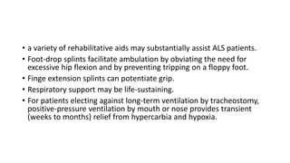 • a variety of rehabilitative aids may substantially assist ALS patients.
• Foot-drop splints facilitate ambulation by obviating the need for
excessive hip flexion and by preventing tripping on a floppy foot.
• Finge extension splints can potentiate grip.
• Respiratory support may be life-sustaining.
• For patients electing against long-term ventilation by tracheostomy,
positive-pressure ventilation by mouth or nose provides transient
(weeks to months) relief from hypercarbia and hypoxia.
 