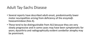 Adult Tay-Sachs Disease
• Several reports have described adult-onset, predominantly lower
motor neuropathies arising from deficiency of the enzymeβ-
hexosaminidase (hex A).
• These tend to be distinguishable from ALS because they are very
slowly progressive and in some cases may have been symptomatic for
years; dysarthria and radiographically evident cerebellar atrophy may
be prominent.
 