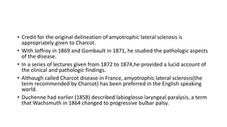 • Credit for the original delineation of amyotrophic lateral sclerosis is
appropriately given to Charcot.
• With Joffroy in 1869 and Gombault in 1871, he studied the pathologic aspects
of the disease.
• In a series of lectures given from 1872 to 1874,he provided a lucid account of
the clinical and pathologic findings.
• Although called Charcot disease in France, amyotrophic lateral sclerosis(the
term recommended by Charcot) has been preferred in the English speaking
world.
• Duchenne had earlier (1858) described labioglosso laryngeal paralysis, a term
that Wachsmuth in 1864 changed to progressive bulbar palsy.
 