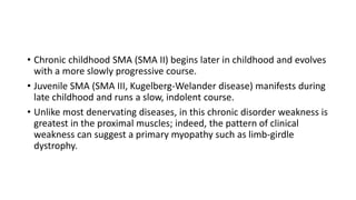 • Chronic childhood SMA (SMA II) begins later in childhood and evolves
with a more slowly progressive course.
• Juvenile SMA (SMA III, Kugelberg-Welander disease) manifests during
late childhood and runs a slow, indolent course.
• Unlike most denervating diseases, in this chronic disorder weakness is
greatest in the proximal muscles; indeed, the pattern of clinical
weakness can suggest a primary myopathy such as limb-girdle
dystrophy.
 