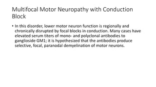 Multifocal Motor Neuropathy with Conduction
Block
• In this disorder, lower motor neuron function is regionally and
chronically disrupted by focal blocks in conduction. Many cases have
elevated serum titers of mono- and polyclonal antibodies to
ganglioside GM1; it is hypothesized that the antibodies produce
selective, focal, paranodal demyelination of motor neurons.
 