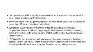 • In its pure form, HSP is usually transmitted as an autosomal trait; most adult-
onset cases are dominantly inherited.
• There are more than 80 genetic types of HSP for which causative mutations in
more than 60 genes have been identified.
• Symptoms usually begin in the third or fourth decade, presenting as
progressive spastic weakness beginning in the lower extremities; however,
there are variants with onset so early that the differential diagnosis includes
cerebral palsy.
• HSP typically has a long survival, presumably because respiratory function is
spared. Late in the illness, there may be urinary urgency and incontinence and
sometimes fecal incontinence; sexual function tends to be preserved
 