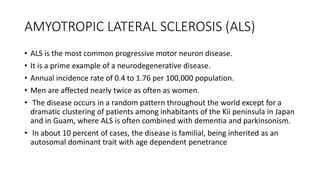 AMYOTROPIC LATERAL SCLEROSIS (ALS)
• ALS is the most common progressive motor neuron disease.
• It is a prime example of a neurodegenerative disease.
• Annual incidence rate of 0.4 to 1.76 per 100,000 population.
• Men are affected nearly twice as often as women.
• The disease occurs in a random pattern throughout the world except for a
dramatic clustering of patients among inhabitants of the Kii peninsula in Japan
and in Guam, where ALS is often combined with dementia and parkinsonism.
• In about 10 percent of cases, the disease is familial, being inherited as an
autosomal dominant trait with age dependent penetrance
 