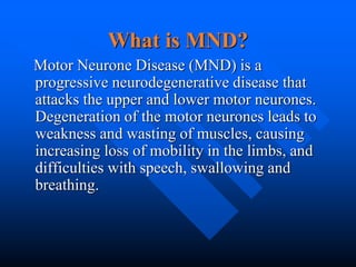 What is MND?
Motor Neurone Disease (MND) is a
progressive neurodegenerative disease that
attacks the upper and lower motor neurones.
Degeneration of the motor neurones leads to
weakness and wasting of muscles, causing
increasing loss of mobility in the limbs, and
difficulties with speech, swallowing and
breathing.
 
