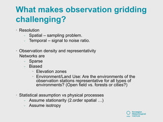 What makes observation gridding
challenging?
· Resolution
- Spatial – sampling problem.
- Temporal – signal to noise ratio.
· Observation density and representativity
Networks are
- Sparse
- Biased
· Elevation zones
· Environment/Land Use: Are the environments of the
observation stations representative for all types of
environments? (Open field vs. forests or cities?)
· Statistical assumption vs physical processes
- Assume stationarity (2.order spatial …)
- Assume isotropy
 