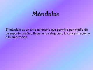 Mándalas
El mándala es un arte milenario que permite por medio de
un soporte gráfico llegar a la relajación, la concentración y
a la meditación.
 