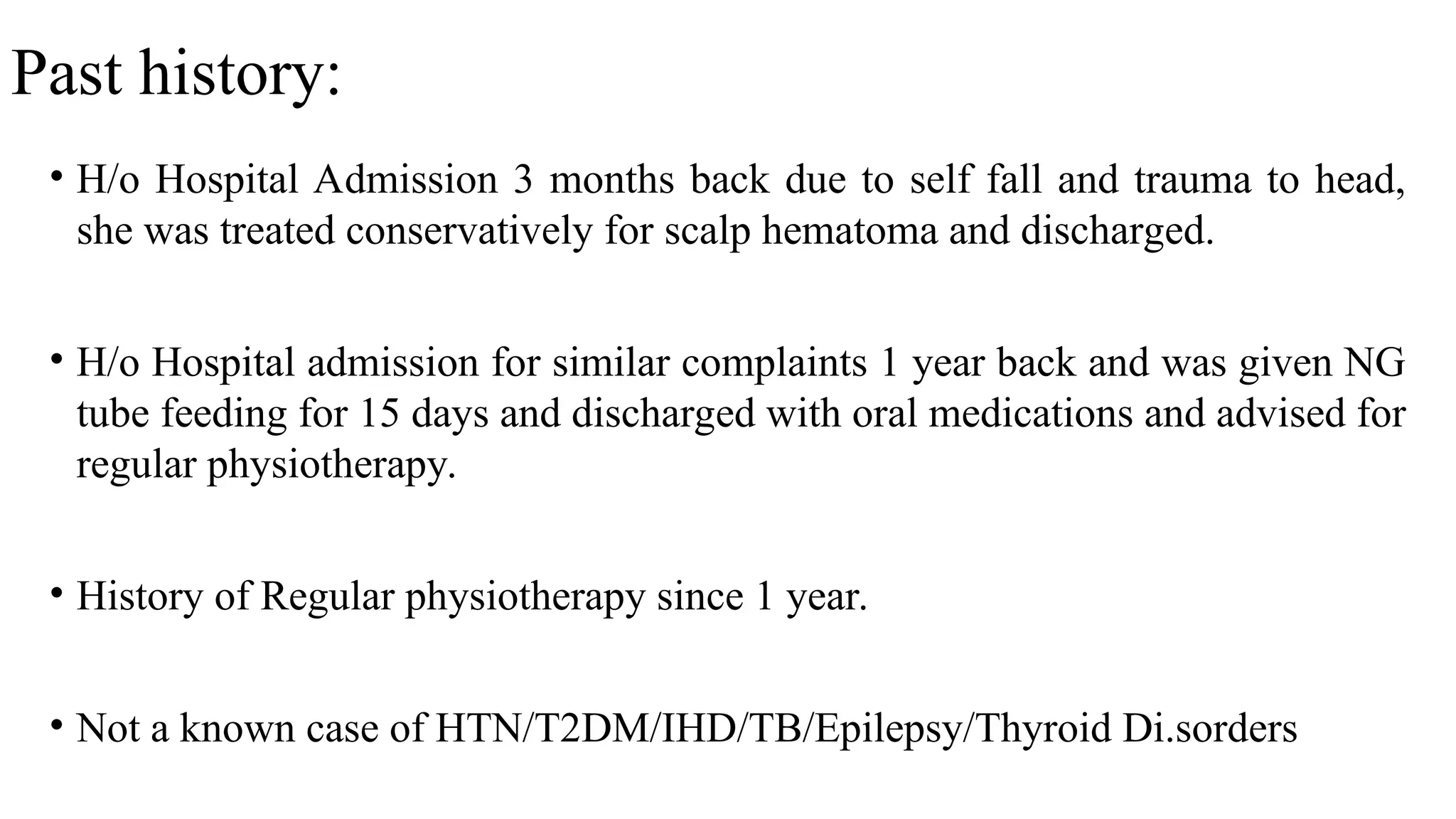 Past history:
• H/o Hospital Admission 3 months back due to self fall and trauma to head,
she was treated conservatively for scalp hematoma and discharged.
• H/o Hospital admission for similar complaints 1 year back and was given NG
tube feeding for 15 days and discharged with oral medications and advised for
regular physiotherapy.
• History of Regular physiotherapy since 1 year.
• Not a known case of HTN/T2DM/IHD/TB/Epilepsy/Thyroid Di.sorders
 