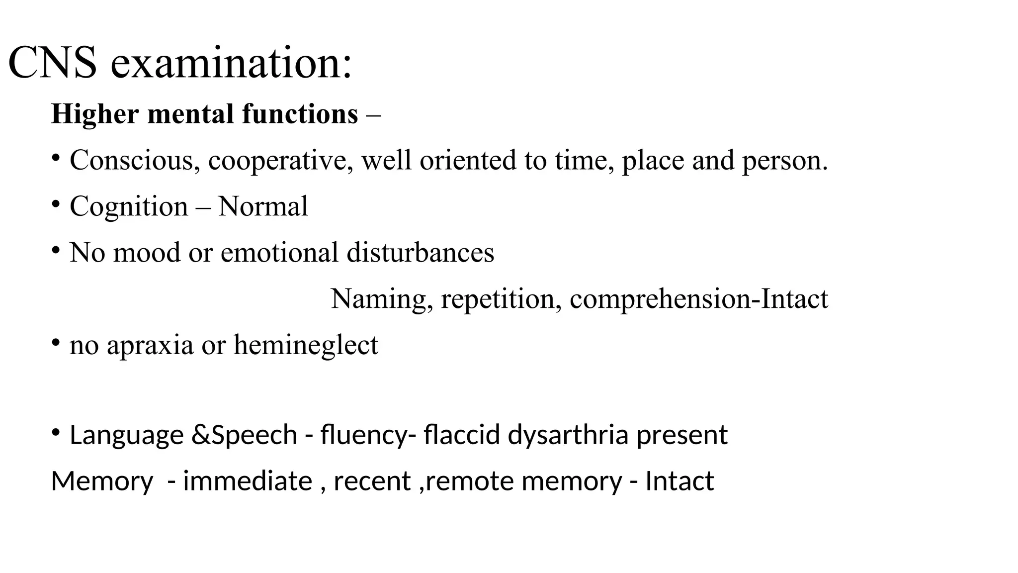 CNS examination:
Higher mental functions –
• Conscious, cooperative, well oriented to time, place and person.
• Cognition – Normal
• No mood or emotional disturbances
Naming, repetition, comprehension-Intact
• no apraxia or hemineglect
• Language &Speech - fluency- flaccid dysarthria present
Memory - immediate , recent ,remote memory - Intact
 
