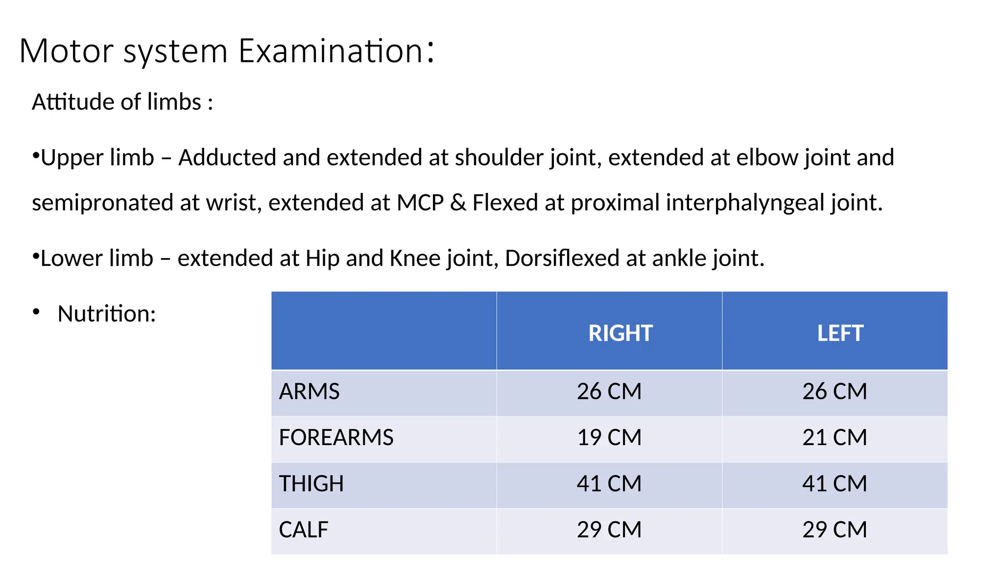 Motor system Examination:
Attitude of limbs :
•Upper limb – Adducted and extended at shoulder joint, extended at elbow joint and
semipronated at wrist, extended at MCP & Flexed at proximal interphalyngeal joint.
•Lower limb – extended at Hip and Knee joint, Dorsiflexed at ankle joint.
• Nutrition:
RIGHT LEFT
ARMS 26 CM 26 CM
FOREARMS 19 CM 21 CM
THIGH 41 CM 41 CM
CALF 29 CM 29 CM
 