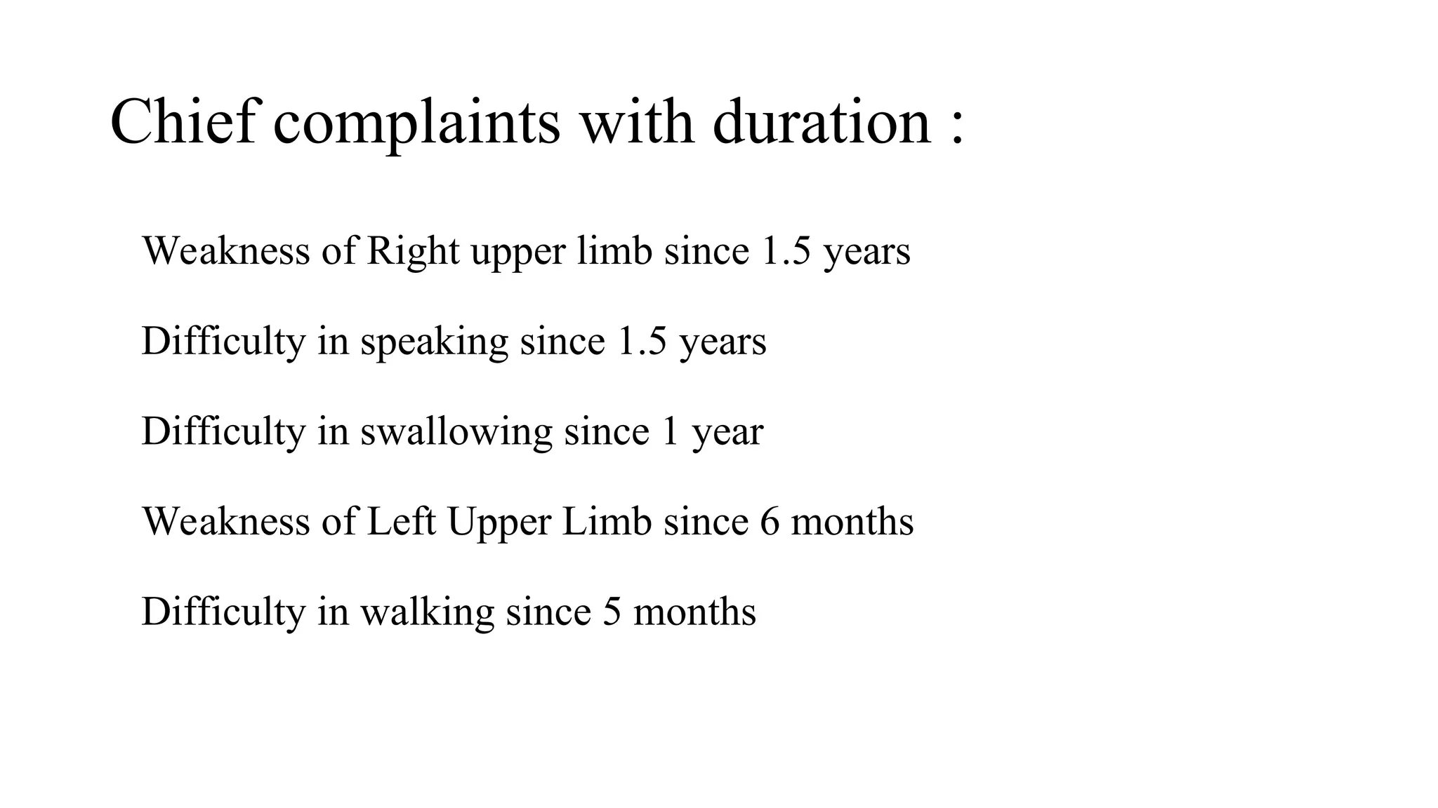 Chief complaints with duration :
Weakness of Right upper limb since 1.5 years
Difficulty in speaking since 1.5 years
Difficulty in swallowing since 1 year
Weakness of Left Upper Limb since 6 months
Difficulty in walking since 5 months
 