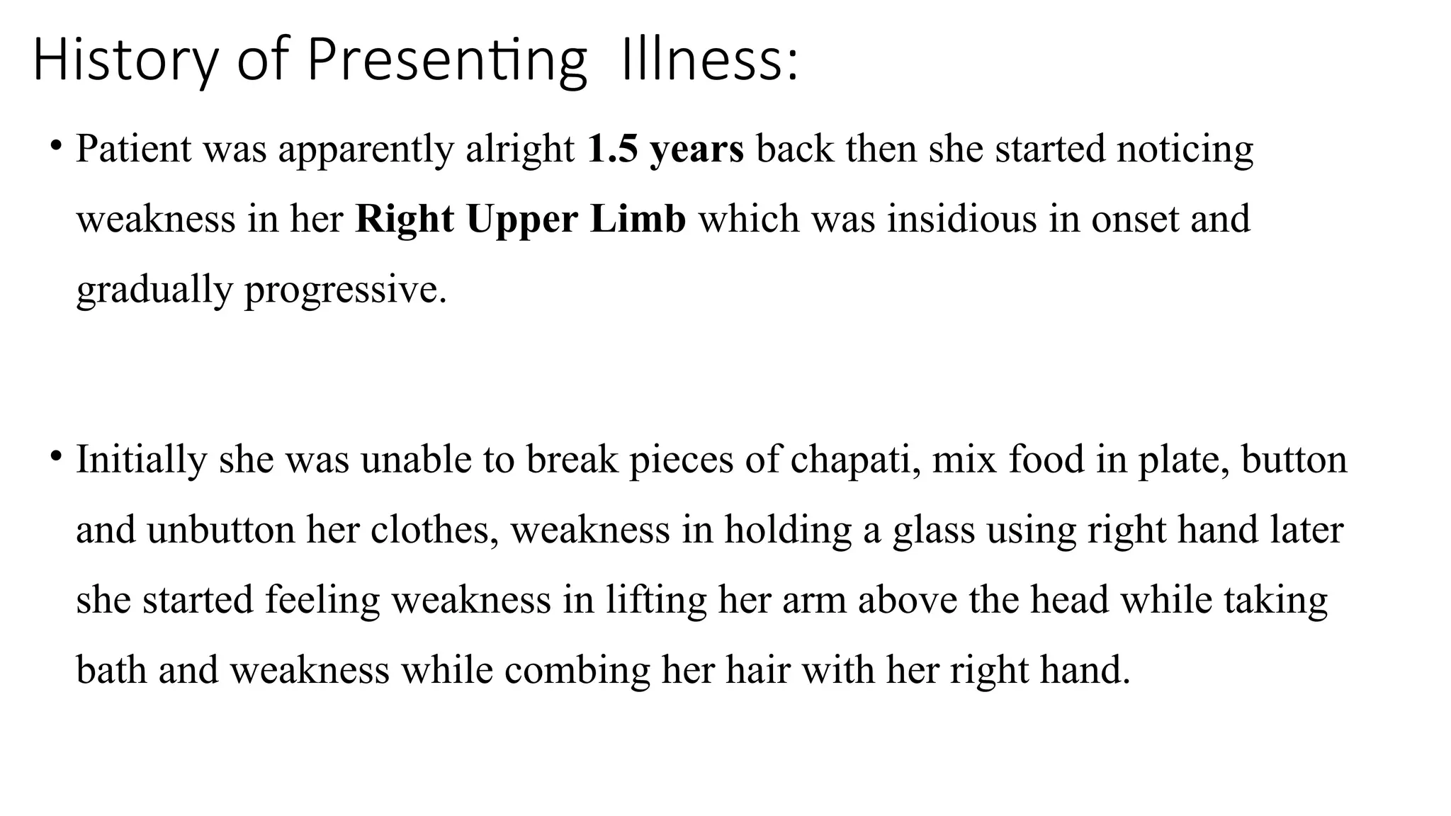 History of Presenting Illness:
• Patient was apparently alright 1.5 years back then she started noticing
weakness in her Right Upper Limb which was insidious in onset and
gradually progressive.
• Initially she was unable to break pieces of chapati, mix food in plate, button
and unbutton her clothes, weakness in holding a glass using right hand later
she started feeling weakness in lifting her arm above the head while taking
bath and weakness while combing her hair with her right hand.
 