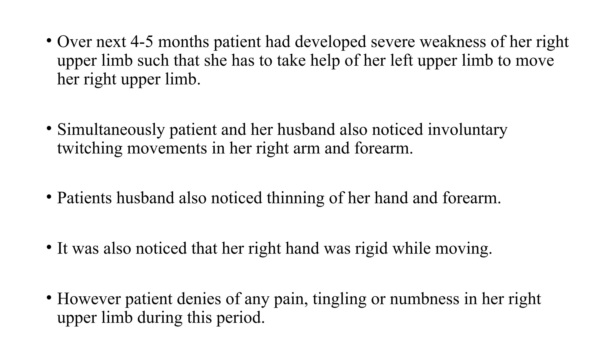• Over next 4-5 months patient had developed severe weakness of her right
upper limb such that she has to take help of her left upper limb to move
her right upper limb.
• Simultaneously patient and her husband also noticed involuntary
twitching movements in her right arm and forearm.
• Patients husband also noticed thinning of her hand and forearm.
• It was also noticed that her right hand was rigid while moving.
• However patient denies of any pain, tingling or numbness in her right
upper limb during this period.
 