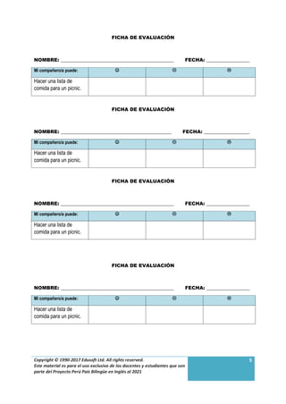 Copyright © 1990-2017 Edusoft Ltd. All rights reserved.
Este material es para el uso exclusivo de los docentes y estudiantes que son
parte del Proyecto Perú País Bilingüe en Inglés al 2021
5
FICHA DE EVALUACIÓN
NOMBRE: _______________________________________________ FECHA: __________________
Mi compañero/a puede:   
Hacer una lista de
comida para un picnic.
FICHA DE EVALUACIÓN
NOMBRE: ______________________________________________ FECHA: ___________________
Mi compañero/a puede:   
Hacer una lista de
comida para un picnic.
FICHA DE EVALUACIÓN
NOMBRE: _______________________________________________ FECHA: __________________
Mi compañero/a puede:   
Hacer una lista de
comida para un picnic.
FICHA DE EVALUACIÓN
NOMBRE: _______________________________________________ FECHA: __________________
Mi compañero/a puede:   
Hacer una lista de
comida para un picnic.
 