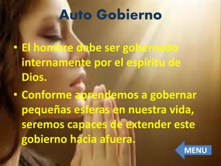 Auto Gobierno
• El hombre debe ser gobernado
internamente por el espíritu de
Dios.
• Conforme aprendemos a gobernar
pequeñas esferas en nuestra vida,
seremos capaces de extender este
gobierno hacia afuera.
MENU
 
