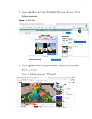 15
8. Imagen capturada sobre un recurso localizado en Slideshare, relacionado al tema
Realidad Aumentada.
Captura 1: Slideshare
9. Imagen capturada sobre un recurso localizado en Youtube, relacionado al tema
Realidad Aumentada.
Captura 1: Realidad Aumentada – DW español.
 