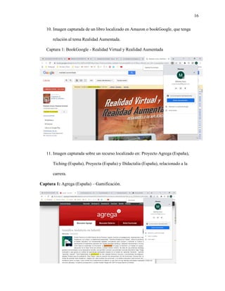 16
10. Imagen capturada de un libro localizado en Amazon o bookGoogle, que tenga
relación al tema Realidad Aumentada.
Captura 1: BookGoogle - Realidad Virtual y Realidad Aumentada
11. Imagen capturada sobre un recurso localizado en: Proyecto Agrega (España),
Tiching (España), Proyecta (España) y Didactalia (España), relacionado a la
carrera.
Captura 1: Agrega (España) – Gamificación.
 
