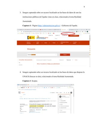 8
3. Imagen capturada sobre un recurso localizado en las bases de datos de una las
instituciones públicas de España vistas en clase, relacionado al tema Realidad
Aumentada.
Captura 1: Página https://administracion.gob.es/ - Gobierno de España.
4. Imagen capturada sobre un recurso localizado en las bases de datos que dispone la
UNACH (buscar en dos), relacionado al tema Realidad Aumentada.
Captura 1: Scopus.
 
