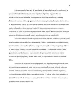 3
No descartamos los benéficos de la evolución de la tecnología, pero la complementa la
excesiva forma de información y el fuerte impacto en el planeta, en pocos años nos
convertiremos en una civilización tecnológicamente avanzada, mentalmente cansada y
físicamente acabada. Estamos propensos a volvernos seres ignorantes, los cuales desvían la vista
al primer problema, opacan brillantes aportaciones por su arrogancia y olvidan que somos seres
curiosos, buscadores de nuevas experiencias. En la expuesta manera, tenemos a nuestra
disposición un sinfín de información proporcionada por la internet, haciendo difícil la absorción
de nuevas definiciones, volviendo nuestro aprendizaje complejo e impredecible.
La sociedad del conocimiento requiere un desarrollo personal, académico y social, que no
permita estancarse en un solo concepto, ayudando a nuestro entorno, a nuestro conocimiento y
nosotros mismo. Una sociedad reflexiva y acogedora, no aquella civilización egoísta, y reducida
al placer propio. Tenemos a la tecnología a nuestro alcance, a cada segundo, minuto y hora,
permitiéndonos el fácil acceso a nuevos mundos. El aprovechar esta herramienta está en
nosotros, el querer progresar y conocer sobre temas ya adquiridos nos convierte en personas
libres.
La sociedad de la ignorancia, no está preparada para el poder y sumergimiento de tanta
información generada cada día por el internet, una comunidad ignorante, sabiendo cuáles son
nuestras carencias, no damos paso al conocimiento y de saberlo no lo ponemos en práctica,
volviéndolo un aprendizaje obsoleto en nuestras mentes. En general todos somos ignorantes, la
única diferencia es la de saber que lo somos, teniendo en cuenta que mientras más conocemos
más ignoramos, volvemos al principio.
 
