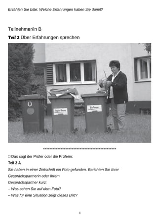 Erzählen Sie bitte: Welche Erfahrungen haben Sie damit?
Teilnehmer/in B
Teil 2 Über Erfahrungen sprechen
----------------------------------------------
□ Das sagt der Prüfer oder die Prüferin:
Teil 2 A
Sie haben in einer Zeitschrift ein Foto gefunden. Berichten Sie Ihrer
Gesprächspartnerin oder Ihrem
Gesprächspartner kurz:
– Was sehen Sie auf dem Foto?
– Was für eine Situation zeigt dieses Bild?
4
 