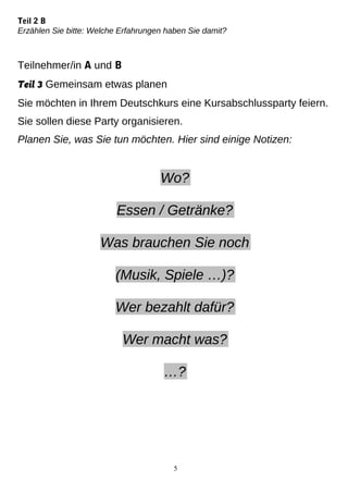 Teil 2 B
Erzählen Sie bitte: Welche Erfahrungen haben Sie damit?
Teilnehmer/in A und B
Teil 3 Gemeinsam etwas planen
Sie möchten in Ihrem Deutschkurs eine Kursabschlussparty feiern.
Sie sollen diese Party organisieren.
Planen Sie, was Sie tun möchten. Hier sind einige Notizen:
Wo?
Essen / Getränke?
Was brauchen Sie noch
(Musik, Spiele …)?
Wer bezahlt dafür?
Wer macht was?
…?
5
 
